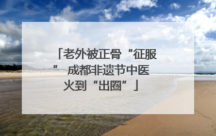 老外被正骨“征服” 成都非遗节中医火到“出圈”