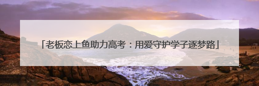 老板恋上鱼助力高考：用爱守护学子逐梦路