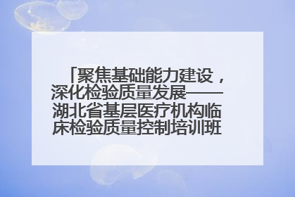 聚焦基础能力建设，深化检验质量发展——湖北省基层医疗机构临床检验质量控制培训班（孝感站）成功举办
