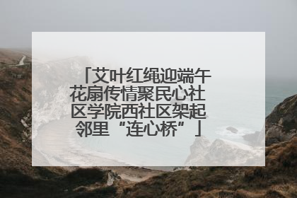 艾叶红绳迎端午花扇传情聚民心社区学院西社区架起邻里“连心桥”