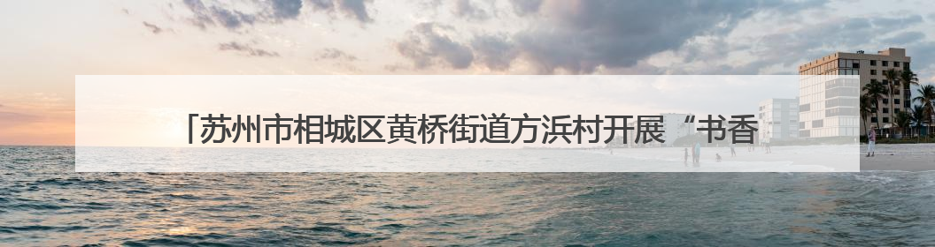 苏州市相城区黄桥街道方浜村开展“书香传古韵，亲子共端午”主题阅读活动！