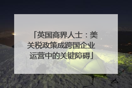 英国商界人士：美关税政策成跨国企业运营中的关键障碍