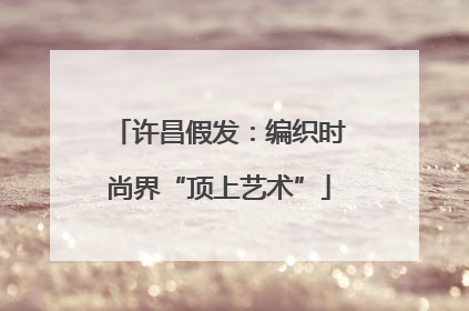 许昌假发：编织时尚界“顶上艺术”