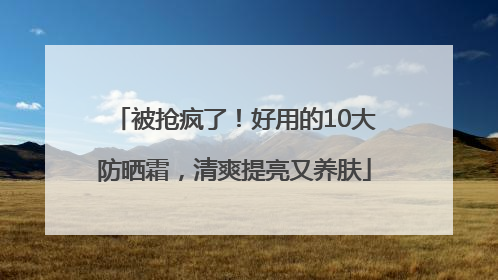 被抢疯了！好用的10大防晒霜，清爽提亮又养肤