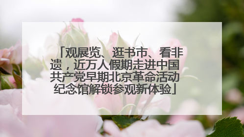 观展览、逛书市、看非遗，近万人假期走进中国共产党早期北京革命活动纪念馆解锁参观新体验