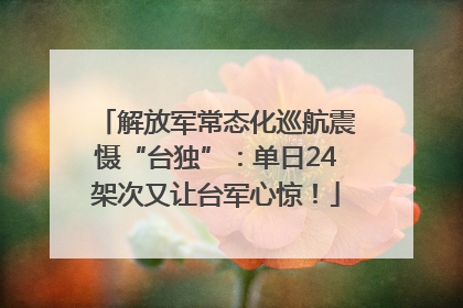 解放军常态化巡航震慑“台独”：单日24架次又让台军心惊！