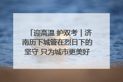迎高温 护双考｜济南历下城管在烈日下的坚守 只为城市更美好 学子更安心