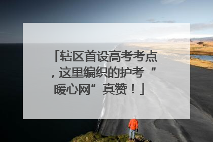 辖区首设高考考点，这里编织的护考“暖心网”真赞！