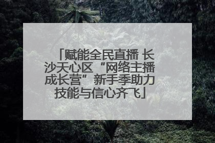赋能全民直播 长沙天心区“网络主播成长营”新手季助力技能与信心齐飞