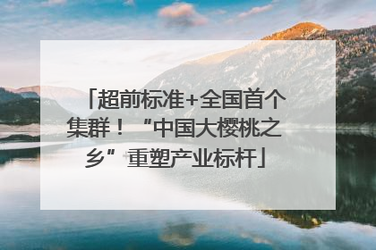 超前标准+全国首个集群！“中国大樱桃之乡”重塑产业标杆