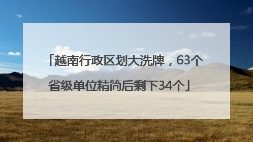 越南行政区划大洗牌，63个省级单位精简后剩下34个