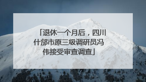 退休一个月后，四川什邡市原三级调研员冯伟接受审查调查