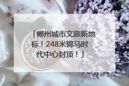 郴州城市文旅新地标！248米锦马时代中心封顶！