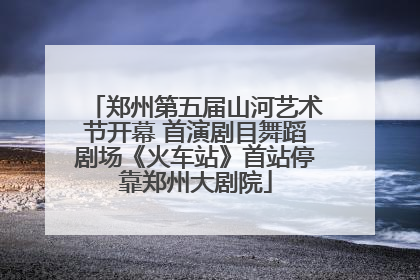 郑州第五届山河艺术节开幕 首演剧目舞蹈剧场《火车站》首站停靠郑州大剧院