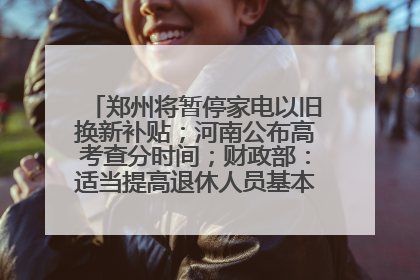 郑州将暂停家电以旧换新补贴；河南公布高考查分时间；财政部：适当提高退休人员基本养老金丨大象早报