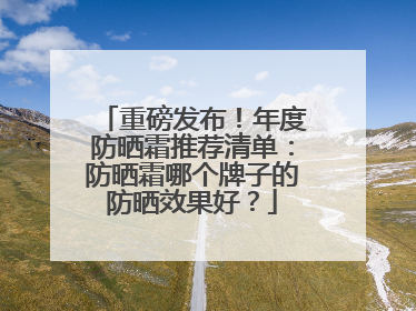 重磅发布！年度防晒霜推荐清单：防晒霜哪个牌子的防晒效果好？
