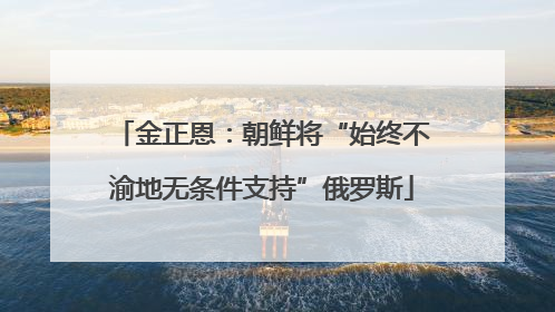 金正恩：朝鲜将“始终不渝地无条件支持”俄罗斯