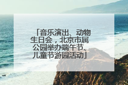 音乐演出、动物生日会，北京市属公园举办端午节、儿童节游园活动