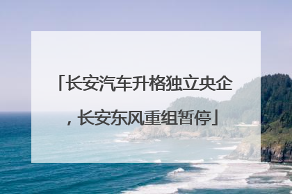 长安汽车升格独立央企，长安东风重组暂停