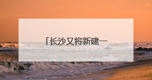 长沙又将新建一座跨江大桥，且与奥体新城有关