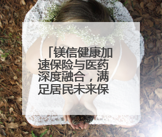 镁信健康加速保险与医药深度融合，满足居民未来保障的新需求