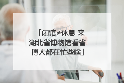 闭馆≠休息 来湖北省博物馆看省博人都在忙些啥