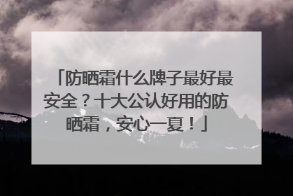 防晒霜什么牌子最好最安全？十大公认好用的防晒霜，安心一夏！