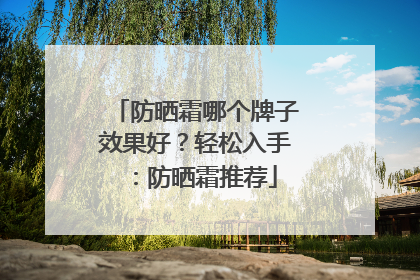 防晒霜哪个牌子效果好？轻松入手：防晒霜推荐