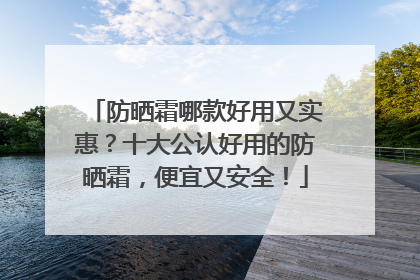 防晒霜哪款好用又实惠？十大公认好用的防晒霜，便宜又安全！