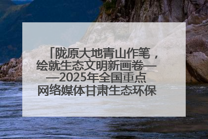 陇原大地青山作笔，绘就生态文明新画卷——2025年全国重点网络媒体甘肃生态环保行主题采访活动综述