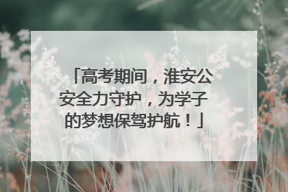 高考期间，淮安公安全力守护，为学子的梦想保驾护航！