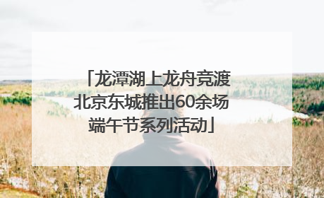 龙潭湖上龙舟竞渡 北京东城推出60余场端午节系列活动