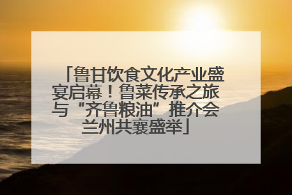 鲁甘饮食文化产业盛宴启幕！鲁菜传承之旅与“齐鲁粮油”推介会兰州共襄盛举