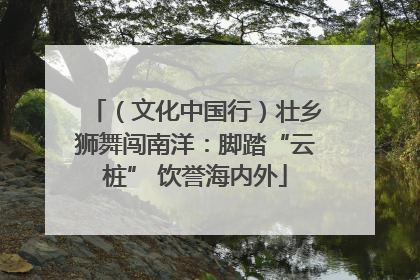 （文化中国行）壮乡狮舞闯南洋：脚踏“云桩” 饮誉海内外