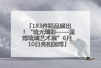 183件精品展出！“琉光璃彩——淄博琉璃艺术展”6月10日亮相国博