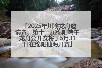 2025年川渝龙舟邀请赛、第十一届绵阳端午龙舟公开赛将于5月31日在绵阳仙海开赛