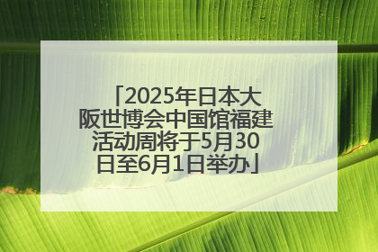 2025年日本大阪世博会中国馆福建活动周将于5月30日至6月1日举办