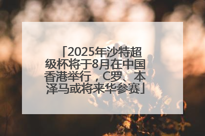2025年沙特超级杯将于8月在中国香港举行，C罗、本泽马或将来华参赛