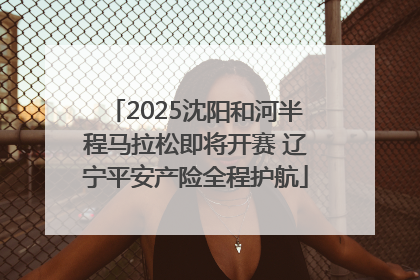 2025沈阳和河半程马拉松即将开赛 辽宁平安产险全程护航