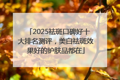2025祛斑口碑好十大排名测评，美白祛斑效果好的护肤品都在