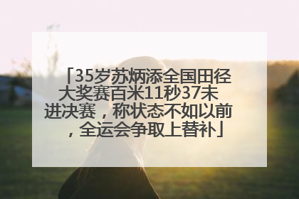 35岁苏炳添全国田径大奖赛百米11秒37未进决赛，称状态不如以前，全运会争取上替补
