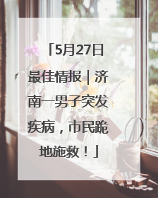 5月27日最佳情报｜济南一男子突发疾病，市民跪地施救！