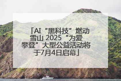 AI“黑科技”燃动雪山 2025“为爱攀登”大型公益活动将于7月4日启幕