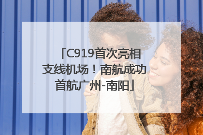 C919首次亮相支线机场！南航成功首航广州-南阳